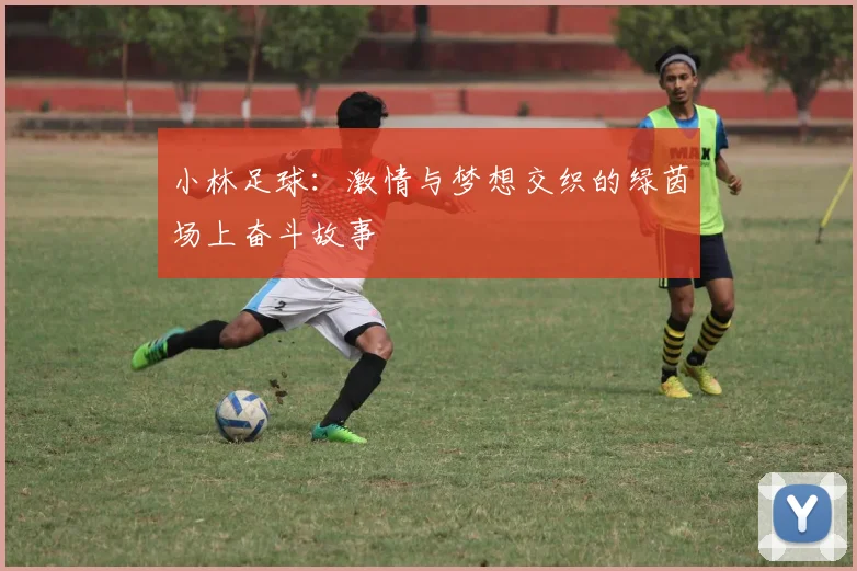 小林足球：激情与梦想交织的绿茵场上奋斗故事