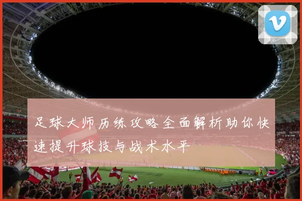 足球大师历练攻略全面解析助你快速提升球技与战术水平
