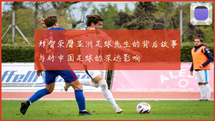 郑智荣膺亚洲足球先生的背后故事与对中国足球的深远影响