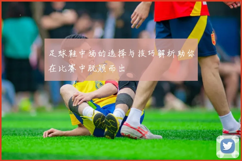 足球鞋中场的选择与技巧解析助你在比赛中脱颖而出