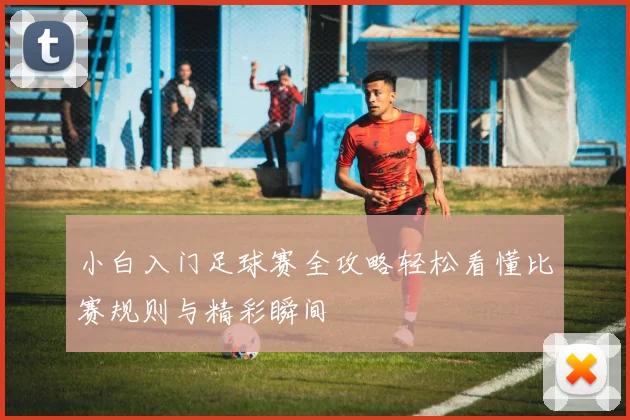 小白入门足球赛全攻略轻松看懂比赛规则与精彩瞬间