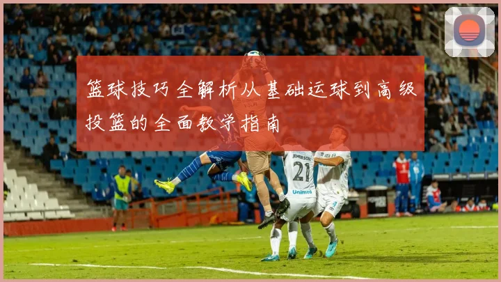 篮球技巧全解析从基础运球到高级投篮的全面教学指南