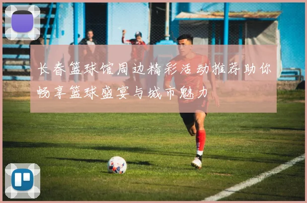 长春篮球馆周边精彩活动推荐助你畅享篮球盛宴与城市魅力