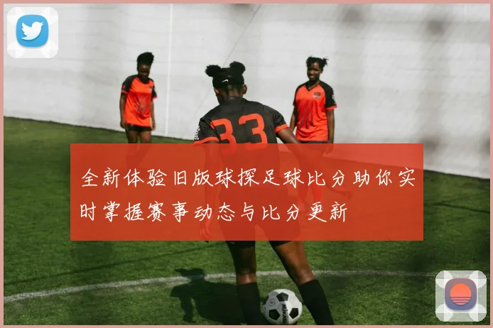 全新体验旧版球探足球比分助你实时掌握赛事动态与比分更新
