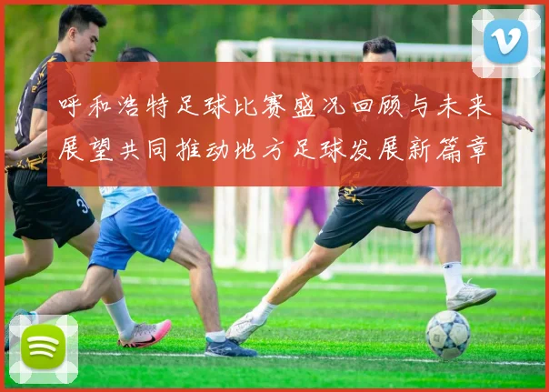 呼和浩特足球比赛盛况回顾与未来展望共同推动地方足球发展新篇章