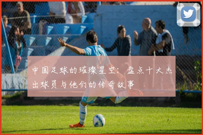 中国足球的璀璨星空：盘点十大杰出球员与他们的传奇故事