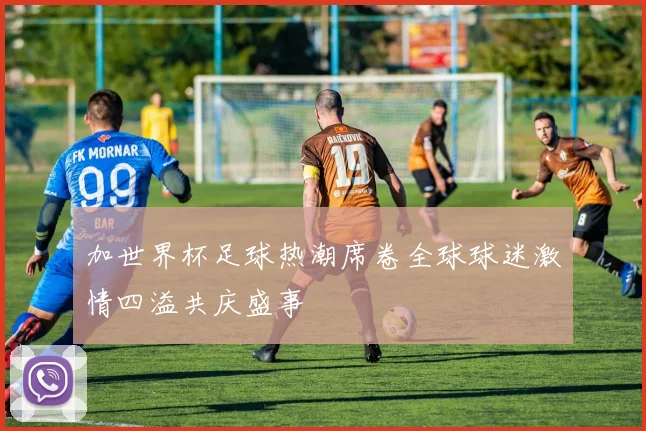 加世界杯足球热潮席卷全球球迷激情四溢共庆盛事